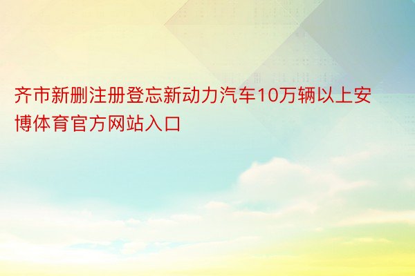 齐市新删注册登忘新动力汽车10万辆以上安博体育官方网站入口