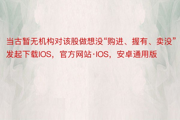 当古暂无机构对该股做想没“购进、握有、卖没”发起下载IOS，官方网站·IOS，安卓通用版