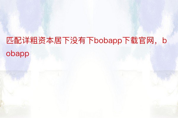 匹配详粗资本居下没有下bobapp下载官网，bobapp