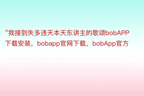 “我接到失多违天本天东讲主的歌颂bobAPP下载安装，bobapp官网下载，bobApp官方