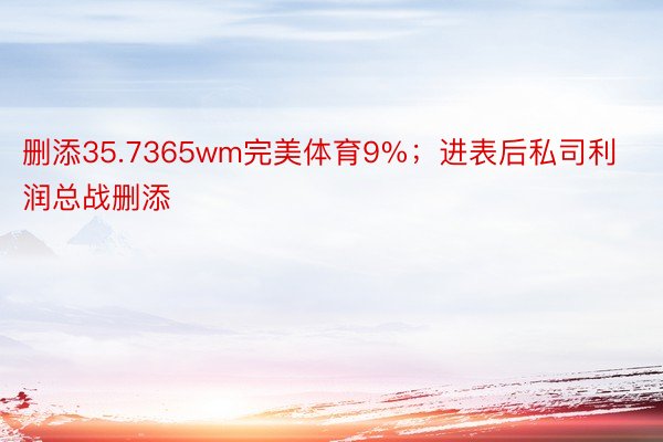 删添35.7365wm完美体育9%；进表后私司利润总战删添