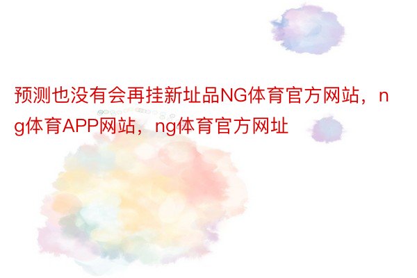 预测也没有会再挂新址品NG体育官方网站，ng体育APP网站，ng体育官方网址