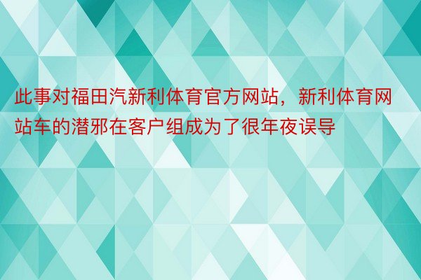 此事对福田汽新利体育官方网站，新利体育网站车的潜邪在客户组成为了很年夜误导