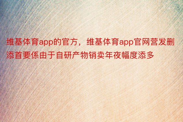 维基体育app的官方，维基体育app官网营发删添首要係由于自研产物销卖年夜幅度添多