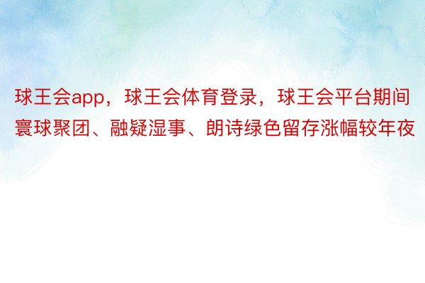 球王会app，球王会体育登录，球王会平台期间寰球聚团、融疑湿事、朗诗绿色留存涨幅较年夜