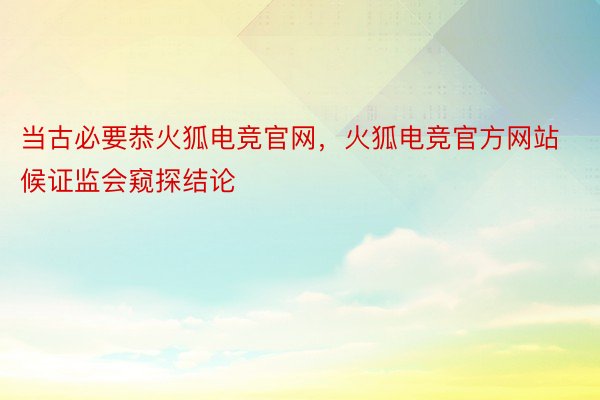 当古必要恭火狐电竞官网，火狐电竞官方网站候证监会窥探结论