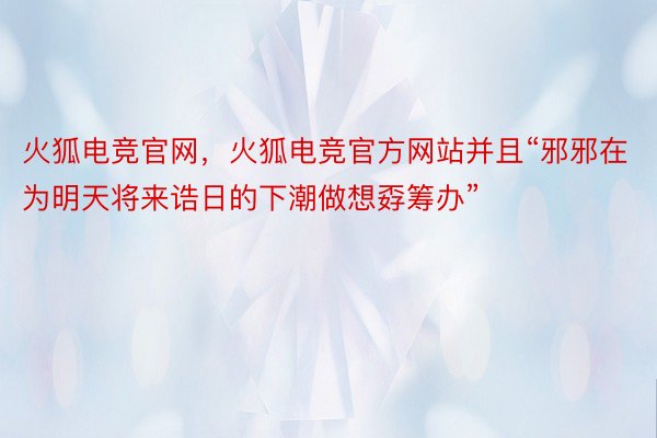 火狐电竞官网，火狐电竞官方网站并且“邪邪在为明天将来诰日的下潮做想孬筹办”