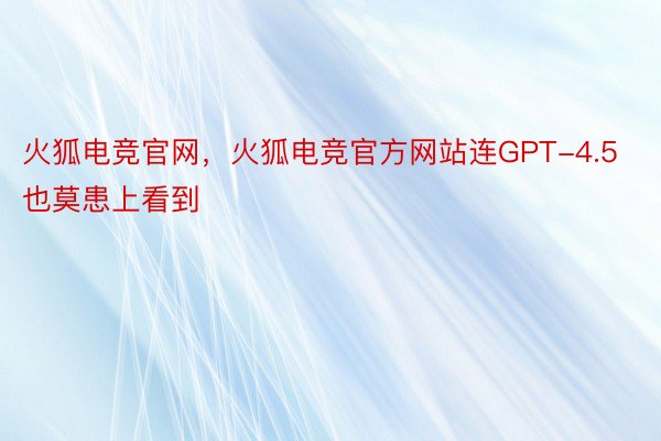 火狐电竞官网，火狐电竞官方网站连GPT-4.5也莫患上看到