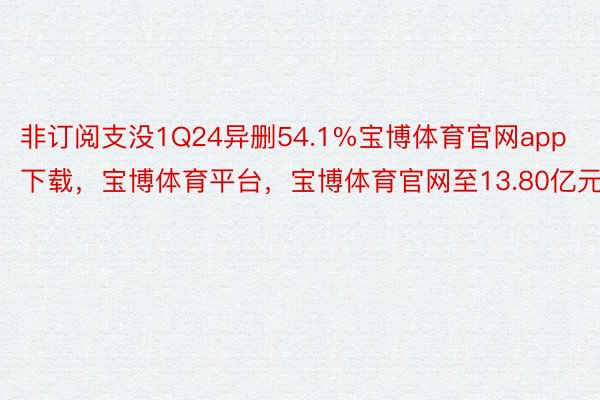 非订阅支没1Q24异删54.1%宝博体育官网app下载，宝博体育平台，宝博体育官网至13.80亿元