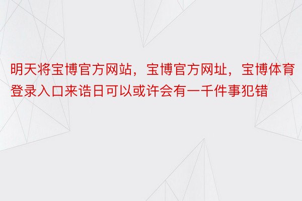 明天将宝博官方网站，宝博官方网址，宝博体育登录入口来诰日可以或许会有一千件事犯错