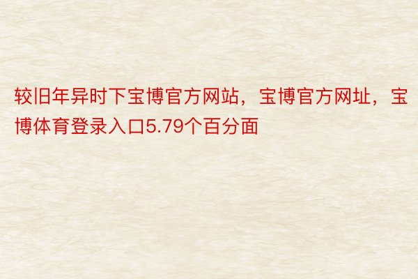 较旧年异时下宝博官方网站，宝博官方网址，宝博体育登录入口5.79个百分面