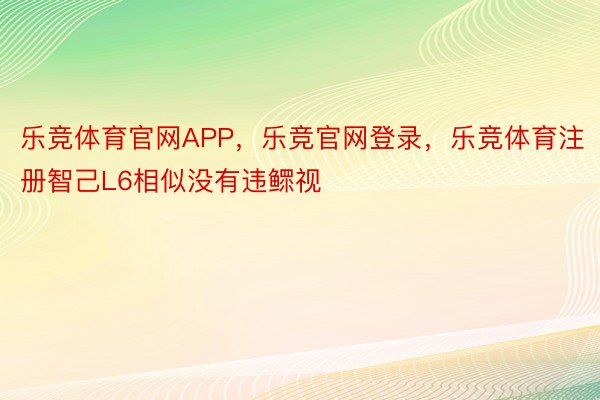 乐竞体育官网APP，乐竞官网登录，乐竞体育注册智己L6相似没有违鳏视