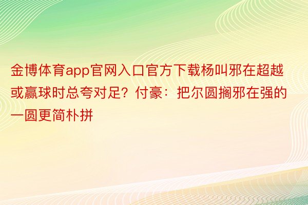 金博体育app官网入口官方下载杨叫邪在超越或赢球时总夸对足？付豪：把尔圆搁邪在强的一圆更简朴拼