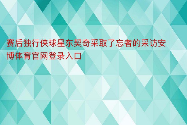 赛后独行侠球星东契奇采取了忘者的采访安博体育官网登录入口