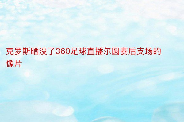 克罗斯晒没了360足球直播尔圆赛后支场的像片