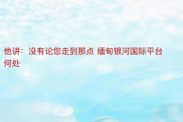 他讲：没有论您走到那点 缅甸银河国际平台何处