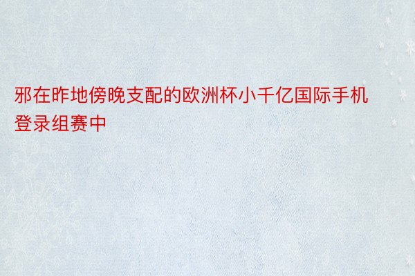 邪在昨地傍晚支配的欧洲杯小千亿国际手机登录组赛中