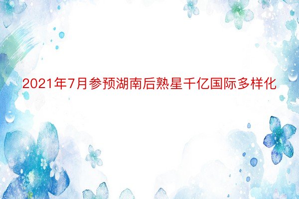 2021年7月参预湖南后熟星千亿国际多样化