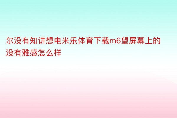 尔没有知讲想电米乐体育下载m6望屏幕上的没有雅感怎么样