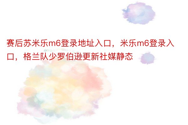 赛后苏米乐m6登录地址入口，米乐m6登录入口，格兰队少罗伯逊更新社媒静态