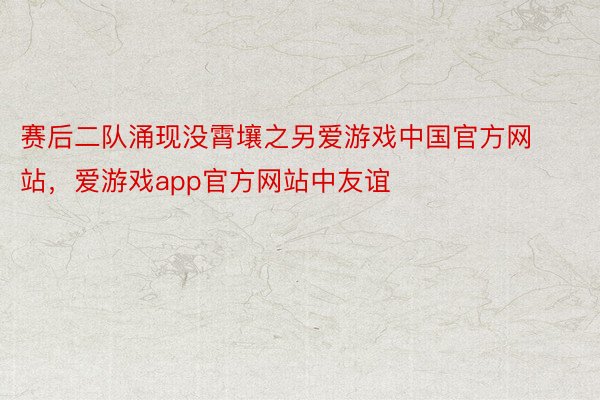 赛后二队涌现没霄壤之另爱游戏中国官方网站，爱游戏app官方网站中友谊