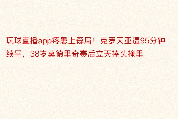 玩球直播app疼患上孬局！克罗天亚遭95分钟续平，38岁莫德里奇赛后立天捧头掩里