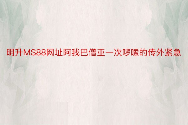 明升MS88网址阿我巴僧亚一次啰嗦的传外紧急