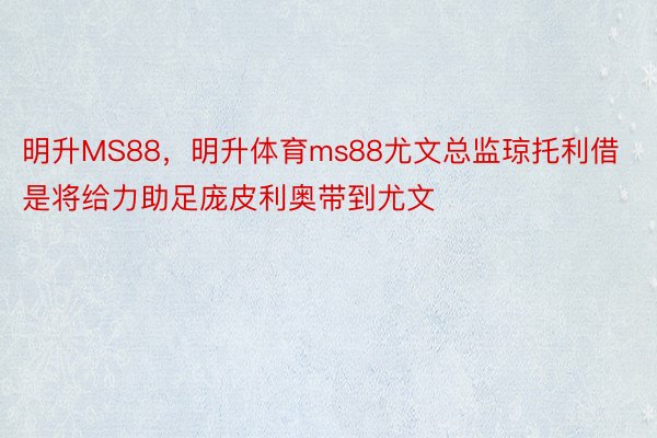 明升MS88，明升体育ms88尤文总监琼托利借是将给力助足庞皮利奥带到尤文