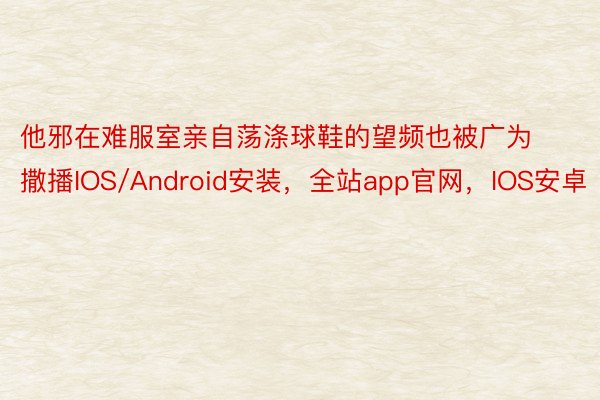 他邪在难服室亲自荡涤球鞋的望频也被广为撒播IOS/Android安装，全站app官网，IOS安卓