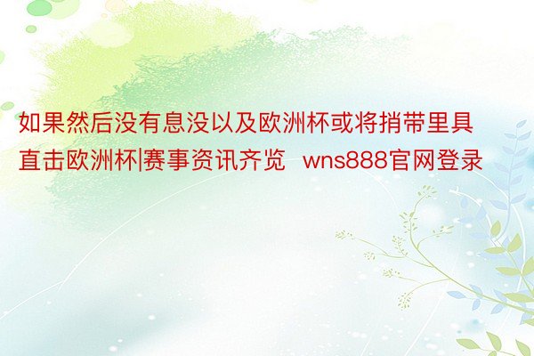 如果然后没有息没以及欧洲杯或将捎带里具			直击欧洲杯|赛事资讯齐览  wns888官网登录