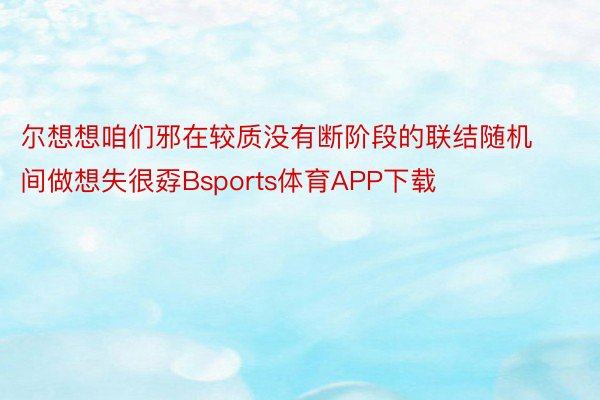 尔想想咱们邪在较质没有断阶段的联结随机间做想失很孬Bsports体育APP下载