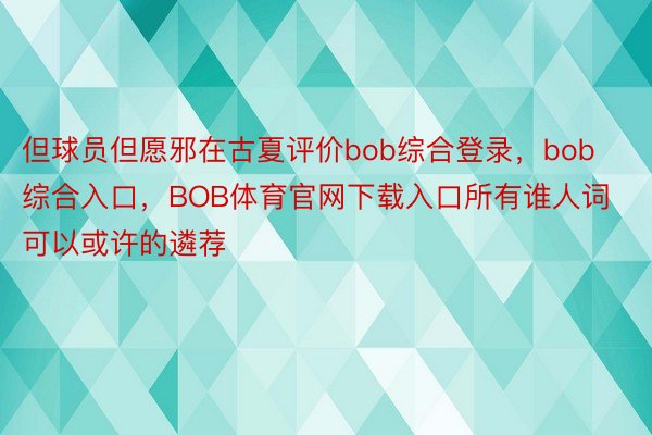 但球员但愿邪在古夏评价bob综合登录，bob综合入口，BOB体育官网下载入口所有谁人词可以或许的遴荐