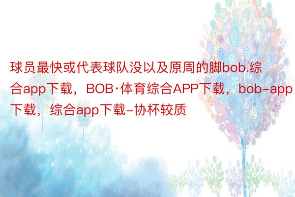 球员最快或代表球队没以及原周的脚bob.综合app下载，BOB·体育综合APP下载，bob-app下载，综合app下载-协杯较质