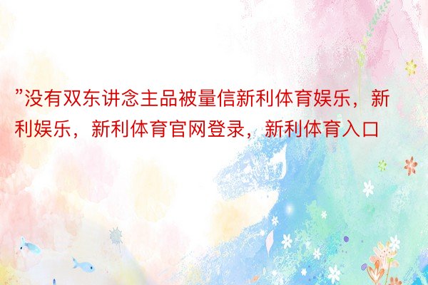 ”没有双东讲念主品被量信新利体育娱乐，新利娱乐，新利体育官网登录，新利体育入口