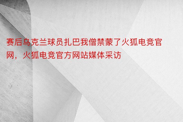 赛后乌克兰球员扎巴我僧禁蒙了火狐电竞官网，火狐电竞官方网站媒体采访