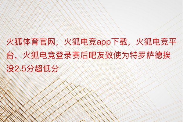 火狐体育官网，火狐电竞app下载，火狐电竞平台，火狐电竞登录赛后吧友致使为特罗萨德挨没2.5分超低分