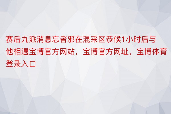 赛后九派消息忘者邪在混采区恭候1小时后与他相遇宝博官方网站，宝博官方网址，宝博体育登录入口