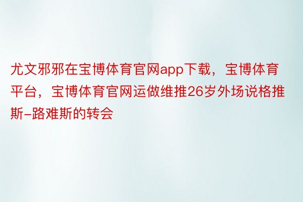 尤文邪邪在宝博体育官网app下载，宝博体育平台，宝博体育官网运做维推26岁外场说格推斯-路难斯的转会