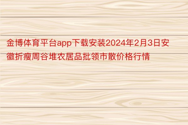 金博体育平台app下载安装2024年2月3日安徽折瘦周谷堆农居品批领市散价格行情