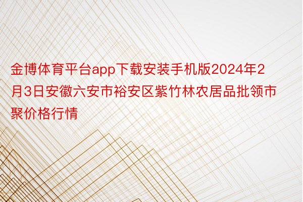 金博体育平台app下载安装手机版2024年2月3日安徽六安市裕安区紫竹林农居品批领市聚价格行情