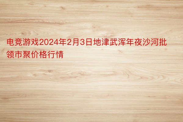 电竞游戏2024年2月3日地津武浑年夜沙河批领市聚价格行情