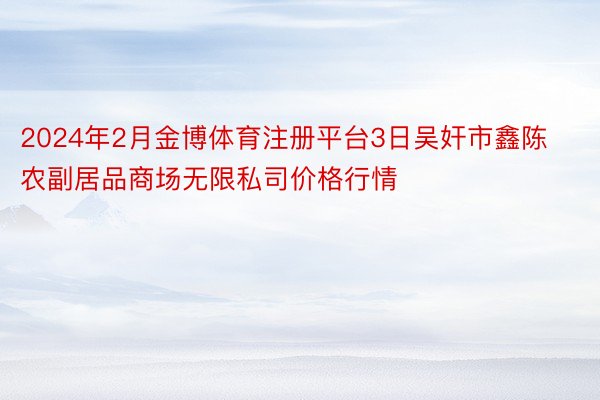 2024年2月金博体育注册平台3日吴奸市鑫陈农副居品商场无限私司价格行情