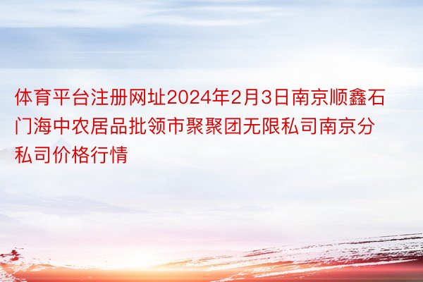 体育平台注册网址2024年2月3日南京顺鑫石门海中农居品批领市聚聚团无限私司南京分私司价格行情