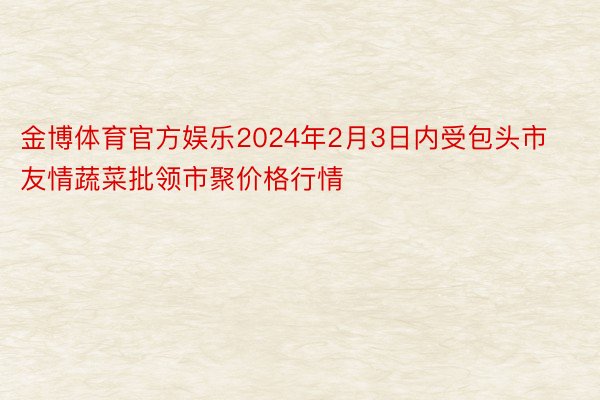 金博体育官方娱乐2024年2月3日内受包头市友情蔬菜批领市聚价格行情