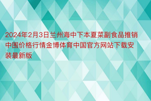 2024年2月3日兰州海中下本夏菜副食品推销中围价格行情金博体育中国官方网站下载安装最新版