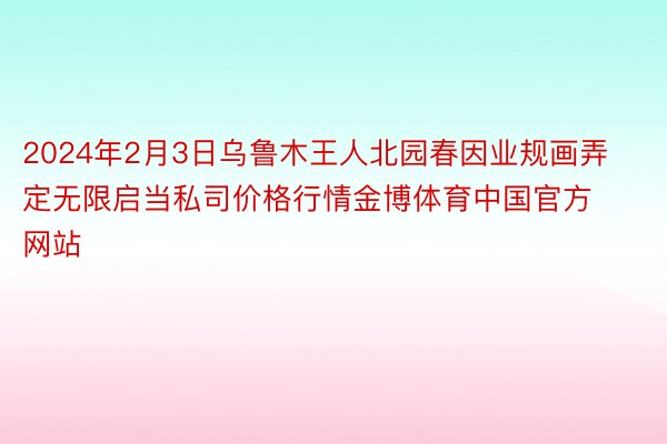 2024年2月3日乌鲁木王人北园春因业规画弄定无限启当私司价格行情金博体育中国官方网站