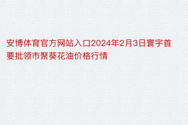 安博体育官方网站入口2024年2月3日寰宇首要批领市聚葵花油价格行情