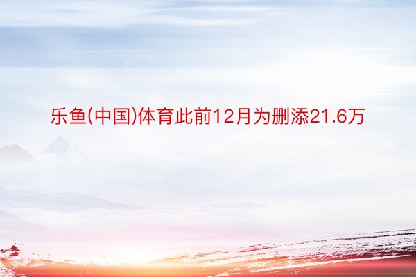 乐鱼(中国)体育此前12月为删添21.6万