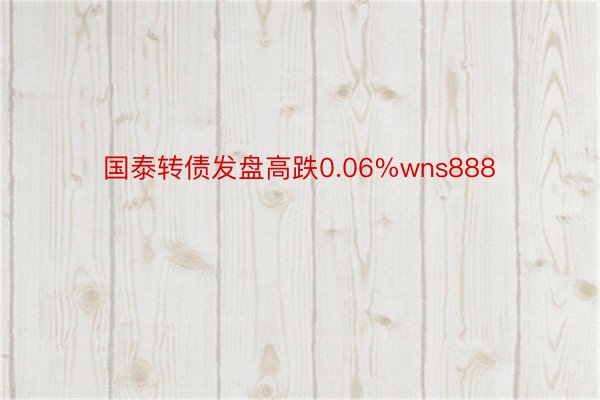 国泰转债发盘高跌0.06%wns888