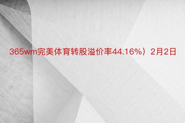 365wm完美体育转股溢价率44.16%）2月2日